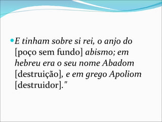 E tinham sobre si rei, o anjo do  [poço sem fundo]  abismo; em hebreu era o seu nome Abadom  [destruição] , e em grego Apoliom  [destruidor] ." 