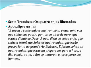 Sexta Trombeta: Os quatro anjos libertados  Apocalipse 9:13-19 "E tocou o sexto anjo a sua trombeta, e ouvi uma voz que vinha das quatro pontas do altar de ouro, que estava diante de Deus, A qual dizia ao sexto anjo, que tinha a trombeta: Solta os quatro anjos, que estão presos junto ao grande rio Eufrates. E foram soltos os quatro anjos, que estavam preparados para a hora, e dia, e mês, e ano, a fim de matarem a terça parte dos homens. 