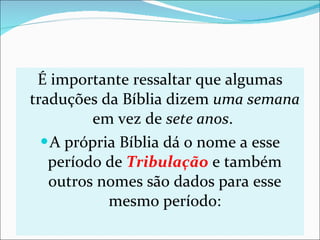 É importante ressaltar que algumas traduções da Bíblia dizem  uma semana  em vez de  sete anos .  A própria Bíblia dá o nome a esse período de  Tribulação  e também outros nomes são dados para esse mesmo período: 