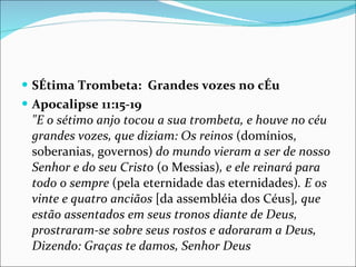 SÉtima Trombeta:  Grandes vozes no cÉu  Apocalipse 11:15-19 "E o sétimo anjo tocou a sua trombeta, e houve no céu grandes vozes, que diziam: Os reinos  (domínios, soberanias, governos)  do mundo vieram a ser de nosso Senhor e do seu Cristo  (o Messias) , e ele reinará para todo o sempre  (pela eternidade das eternidades) . E os vinte e quatro anciãos  [da assembléia dos Céus] , que estão assentados em seus tronos diante de Deus, prostraram-se sobre seus rostos e adoraram a Deus, Dizendo: Graças te damos, Senhor Deus 