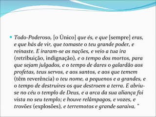 Todo-Poderoso,  [o Único]  que és, e que  [sempre]  eras, e que hás de vir, que tomaste o teu grande poder, e reinaste. E iraram-se as nações, e veio a tua ira  (retribuição, indignação) , e o tempo dos mortos, para que sejam julgados, e o tempo de dares o galardão aos profetas, teus servos, e aos santos, e aos que temem  (têm reverência)  o teu nome, a pequenos e a grandes, e o tempo de destruíres os que destroem a terra. E abriu-se no céu o templo de Deus, e a arca da sua aliança foi vista no seu templo; e houve relâmpagos, e vozes, e trovões  (explosões) , e terremotos e grande saraiva. " 