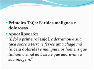 Primeira TaÇa: Feridas malignas e dolorosas Apocalipse 16:2   "E foi o primeiro  [anjo] , e derramou a sua taça sobre a terra, e fez-se uma chaga má  (úlcera dolorida)  e maligna nos homens que tinham o sinal da besta e que adoravam a sua imagem." 