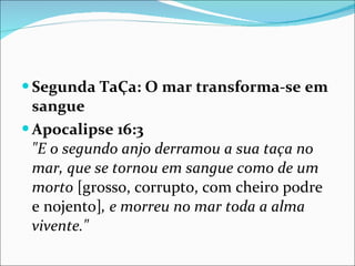 Segunda TaÇa: O mar transforma-se em sangue Apocalipse 16:3   "E o segundo anjo derramou a sua taça no mar, que se tornou em sangue como de um morto  [grosso, corrupto, com cheiro podre e nojento] , e morreu no mar toda a alma vivente." 