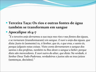 Terceira Taça: Os rios e outras fontes de água também se transformam em sangue Apocalipse 16:4-7 " E o terceiro anjo derramou a sua taça nos rios e nas fontes das águas, e se tornaram  (transformaram)  em sangue. E ouvi o anjo das águas, que dizia: Justo és  (somente)  tu, ó Senhor, que és, e que eras, e santo és, porque julgaste estas coisas. Visto como derramaram o sangue dos santos e dos profetas, também tu lhes deste o sangue a beber; porque disto são merecedores. E ouvi outro do altar, que dizia: Na verdade, ó Senhor Deus Todo-Poderoso, verdadeiros e justos são os teus juízos  (sentenças, decisões) ." 