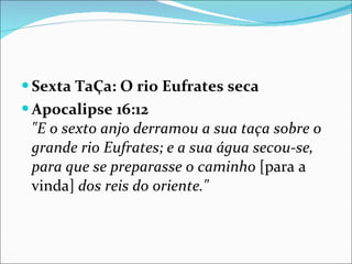Sexta TaÇa: O rio Eufrates seca Apocalipse 16:12 "E o sexto anjo derramou a sua taça sobre o grande rio Eufrates; e a sua água secou-se, para que se preparasse o caminho  [para a vinda]  dos reis do oriente." 