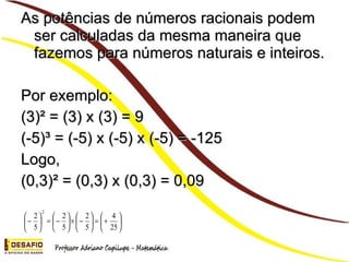 As potências de números racionais podem ser calculadas da mesma maneira que fazemos para números naturais e inteiros. Por exemplo: (3)² = (3) x (3) = 9 (-5)³ = (-5) x (-5) x (-5) = -125 Logo, (0,3)² = (0,3) x (0,3) = 0,09
