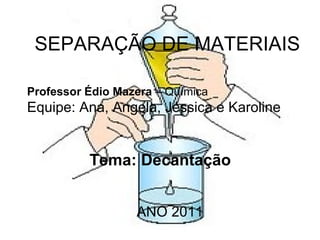 SEPARAÇÃO DE MATERIAIS Professor Édio Mazera  – Química  Equipe: Ana, Angela, Jéssica e Karoline Tema: Decantação ANO 2011 