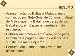 ResumoApresentação de Baltasar Mateus, mais conhecido por Sete-Sóis, de 26 anos, natural de Mafra, que, na Batalha de Jerez de losCaballeros, em Espanha, perdeu a mão esquerda.Baltasar encontra-se em Évora, onde pede esmola para pagar o gancho de ferro para substituir a mão esquerda.Percurso até Lisboa, onde vive muitas dificuldades.