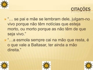 Citações“… se pai e mãe se lembram dele, julgam-no vivo porque não têm notícias que esteja morto, ou morto porque as não têm de que seja vivo.”“…a esmola sempre cai na mão que resta, é o que vale a Baltasar, ter ainda a mão direita.”