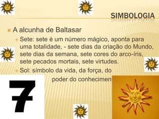 A alcunha de BaltasarSete: sete é um número mágico, aponta para uma totalidade, - sete dias da criação do Mundo, sete dias da semana, sete cores do arco-íris, sete pecados mortais, sete virtudes.Sol: símbolo da vida, da força, do                    poder do conhecimento.Simbologia