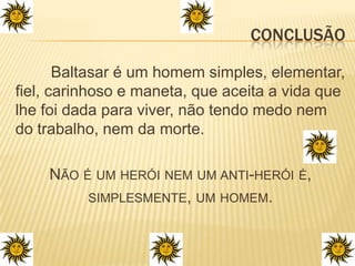 Conclusão	Baltasar é um homem simples, elementar, fiel, carinhoso e maneta, que aceita a vida que lhe foi dada para viver, não tendo medo nem do trabalho, nem da morte.Não é um herói nem um anti-herói é,simplesmente, um homem.