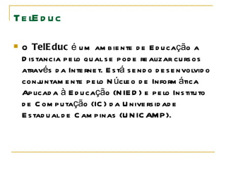 TelEduc O  TelEduc  é um ambiente de Educação a Distancia pelo qual se pode realizar cursos através da Internet. Está sendo desenvolvido conjuntamente pelo Núcleo de Informática Aplicada à Educação   (NIED) e pelo Instituto de Computação (IC) da Universidade Estadual de Campinas (UNICAMP).  