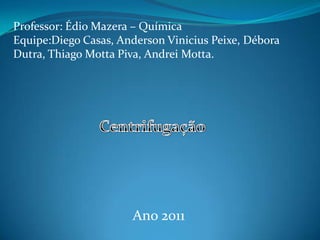 Professor: ÉdioMazera – Química Equipe:Diego Casas, Anderson Vinicius Peixe, Débora Dutra, Thiago Motta Piva, Andrei Motta. Centrifugação Ano 2011 