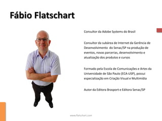 Fábio Flatschart
                         Consultor da Adobe Systems do Brasil


                         Consultor da subárea de Internet da Gerência de
                         Desenvolvimento do Senac/SP na produção de
                         eventos, novas parcerias, desenvolvimento e
                         atualização dos produtos e cursos


                         Formado pela Escola de Comunicações e Artes da
                         Universidade de São Paulo (ECA-USP), possui
                         especialização em Criação Visual e Multimídia


                         Autor da Editora Brasport e Editora Senac/SP




              www.flatschart.com
 