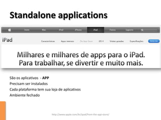 Standalone applications




São os aplicativos - APP
Precisam ser instalados
Cada plataforma tem sua loja de aplicativos
Ambiente fechado



                         http://www.apple.com/br/ipad/from-the-app-store/
 
