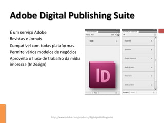 Adobe Digital Publishing Suite
É um serviço Adobe
Revistas e Jornais
Compatível com todas plataformas
Permite vários modelos de negócios
Aproveita o fluxo de trabalho da mídia
impressa (InDesign)




                      http://www.adobe.com/products/digitalpublishingsuite
 