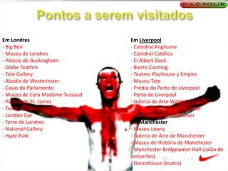 Pontos a serem visitadosEm Londres- Big Ben- Museu de Londres- Palácio de Buckingham- GlobeTeathre- TateGallery- Abadia de Westminster- Casas do Parlamento- Museu de Cera Madame Tussaud- Palácio de St. James- TowerBridge- LondonEye- Torre de Londres- NationalGallery- Hyde ParkEm Liverpool- Catedral Anglicana- Catedral Católica- El Albert Dock- Bairro Canning- Teatros Playhouse y Empire- Museu Tate- Prédio do Porto de Liverpool- Porto de Liverpool- Galeria de Arte Walker- Museu Marítimo Merseyside- Galeria de Arte Lady LeverEm Manchester- Museu Lowry- Galeria de Arte de Manchester- Museu de História de Manchester- Manchester Bridgewater Hall (salão de concertos)- Dancehouse (teatro) 