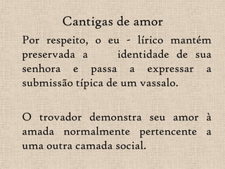 Cantigas de amorPor respeito, o eu - lírico mantém preservada a    identidade de sua senhora e passa a expressar a submissão típica de um vassalo. 	O trovador demonstra seu amor à amada normalmente pertencente a uma outra camada social. 