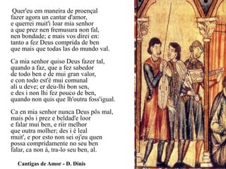 Quer'eu em maneira de proençalfazer agora un cantar d'amor, e querreimuit'iloar mia senhor a que preznenfremusuranonfal, nen bondade; e mais vos direi en: tanto a fez Deus comprida de benque mais que todas las do mundo val. Ca mia senhor quiso Deus fazer tal, quando a faz, que a fez sabedor de todo ben e de mui gran valor, e con todo est'é mui comunal ali u deve; erdeu-lhibonsen, e des i nonlhi fez pouco de ben, quando non quis que lh'outrafoss'igual. Ca en mia senhor nunca Deus pôs mal, mais pôs i prez e beldad'eloore falar mui ben, e riir melhor que outra molher; des i é leal muit', e por estonon sei oj'euquenpossa compridamente no seu benfalar, canon á, tra-lo seu ben, al.            Cantigas de Amor - D. Dinis