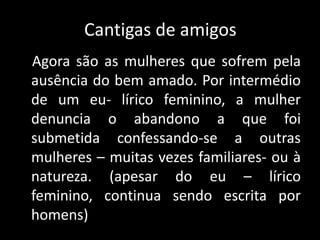 Cantigas de amigosAgora são as mulheres que sofrem pela ausência do bem amado. Por intermédio de um eu- lírico feminino, a mulher denuncia o abandono a que foi submetida confessando-se a outras mulheres – muitas vezes familiares- ou à natureza. (apesar do eu – lírico feminino, continua sendo escrita por homens) 