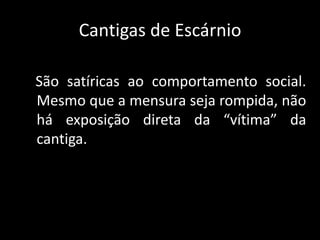 Cantigas de Escárnio   São satíricas ao comportamento social. Mesmo que a mensura seja rompida, não há exposição direta da “vítima” da cantiga.
