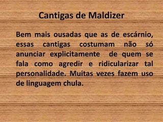 Cantigas de MaldizerBem mais ousadas que as de escárnio, essas cantigas costumam não só anunciar explicitamente  de quem se fala como agredir e ridicularizar tal personalidade. Muitas vezes fazem uso de linguagem chula.