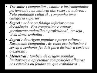Trovador : compositor , cantor e instrumentador pertencente , na maioria das vezes , à nobreza . Pela qualidade cultural , compunha uma categoria superior .Segrel : nobre ou fidalgo inferior ou em decadência . Era compositor e cantor , geralmente andarilho e profissional , ou seja , vivia desse trabalho .Jogral : de origem popular e parca cultura . Raramente compunha , às vezes era bailarino e servia a senhores feudais para distrair a corte ou o exército .Menestral : também de origem popular , limitava-se a apresentar composições alheiras nos castelos ou feudos em que trabalhava  .