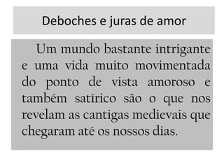 Deboches e juras de amorUm mundo bastante intrigante e uma vida muito movimentada do ponto de vista amoroso e também satírico são o que nos revelam as cantigas medievais que chegaram até os nossos dias.
