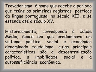 Trovadorismo  é nome que recebe o período que reúne os primeiros registros  poéticos da língua portuguesa, no século XII, e se estende até o século XV.Historicamente, corresponde à Idade Média, época em que predominava um sistema político, social e econômico denominado feudalismo, cujas principais características são a descentralização política, a imobilidade social e a autossuficiência  econômica.