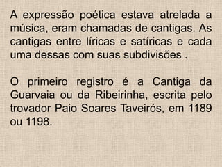 A expressão poética estava atrelada a música, eram chamadas de cantigas. As cantigas entre líricas e satíricas e cada uma dessas com suas subdivisões .O primeiro registro é a Cantiga da Guarvaia ou da Ribeirinha, escrita pelo trovador Paio Soares Taveirós, em 1189 ou 1198.