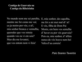 Cantiga de Guarvaia ou Cantiga da RibeirinhaNo mundo nom me sei parelha,mentre me for como me vai;caja moiro por vóz, e ai!,mia senhor branca e vermelha,queredes que vos retraiaquando vos eu vi em saia?Mao dia me levantei,que vos entomnom vi feia!E, mia senhor, desaquelha,me foi a mi mui mal di’ ai!E vós, filha de Dom PaiMoniz, em bem vos semelhad’ haver eu por vós guarvaia?Pois eu, mia senhor, d’ alfaianunca de vós houve nem hei Valia d’ua correia! Paio Soares Taveirós