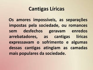 Cantigas Líricas   Os amores impossíveis, as separações impostas pela sociedade, ou romances sem desfechos geravam enredos arrebatadores, as cantigas líricas expressavam o sofrimento e algumas dessas cantigas atingiam as camadas mais populares da sociedade.