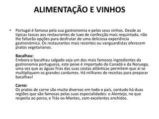 ALIMENTAÇÃO E VINHOSPortugal é famoso pela sua gastronomia e pelos seus vinhos. Desde as típicas tascas aos restaurantes de luxo de confecção mais requintada, não lhe faltarão opções para desfrutar de uma deliciosa experiência gastronómica. Os restaurantes mais recentes ou vanguardistas oferecem pratos vegetarianos. Bacalhau:Embora o bacalhau salgado seja um dos mais famosos ingredientes da gastronomia portuguesa, este peixe é importado do Canadá e da Noruega, uma vez que as águas frias das suas costas atlânticas permitem que aí se multipliquem os grandes cardumes. Há milhares de receitas para preparar bacalhau!Carne:Os pratos de carne são muito diversos em todo o país, contudo há duas regiões que são famosas pelas suas especialidades: o Alentejo, no que respeita ao porco, e Trás-os-Montes, com excelentes enchidos.