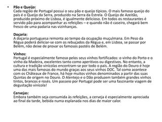 Pão e Queijo:Cada região de Portugal possui o seu pão e queijo típicos. O mais famoso queijo do país é o Queijo da Serra, produzido na Serra da Estrela. O Queijo de Azeitão, produzido próximo de Lisboa, é igualmente delicioso. Em todos os restaurantes é servido pão para acompanhar as refeições – e quando não é caseiro, chegará bem fresco de uma padaria nas vizinhanças.Doçaria:A doçaria portuguesa remonta ao tempo da ocupação muçulmana. Em Peso da Régua poderá deliciar-se com os rebuçados da Régua e, em Lisboa, se passar por Belém, não deixe de provar os famosos pastéis de Belém.Vinhos:Portugal é especialmente famoso pelos seus vinhos fortificados: o vinho do Porto e o vinho da Madeira, excelentes tanto como aperitivos ou digestivos. No entanto, a cultura e tradição vinícolas encontram-se por todo o país. A região do Douro é hoje uma das mais famosas do mundo graças aos seus vinhos DOC. Tal como acontece com os Châteaux de France, há hoje muitos vinhos denominados a partir das suas Quintas de origem no Douro. O Alentejo e o Dão produzem também grandes vinhos tintos, brancos e rosés. Um passeio por Portugal pode ser uma fascinante viagem de degustação vinícola!Cervejas:Embora também seja consumida às refeições, a cerveja é especialmente apreciada ao final da tarde, bebida numa esplanada nos dias de maior calor.
