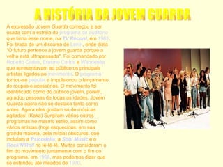 A expressão  Jovem Guarda  começou a ser usada com a estréia do  programa de auditório  que tinha esse nome, na  TV Record , em  1965 . Foi tirada de um discurso de  Lenin , onde dizia "O futuro pertence à jovem guarda porque a velha está ultrapassada". Foi comandado por  Roberto Carlos ,  Erasmo Carlos  e  Wanderléa  que apresentavam ao público os principais artistas ligados ao  movimento . O  programa  tornou-se  popular  e impulsionou o lançamento de roupas e acessórios. O movimento foi identificado como do público jovem, porém, agradou pessoas de todas as idades. Jovem Guarda agora não se destaca tanto como antes. Agora eles gostam só de músicas agitadas! (Kaka) Surgiram vários outros programas no mesmo estilo, assim como vários artistas (hoje esquecidos, em sua grande maioria, pela mídia) obscuros, que incluíam a  Psicodelia , a  Soul Music  e o  Rock'N'Roll  no Iê-Iê-Iê. Muitos consideram o fim do movimento juntamente com o fim do programa, em  1968 , mas podemos dizer que se estendeu até meados de  1970 . A HISTÓRIA DA JOVEM GUARDA  
