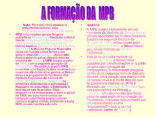   Nota:  Para um ritmo musical e movimento cultural, veja  Música do Brasil (desambiguação) . MPB informações gerais Origens estilísticas  Bossa nova  Contexto cultural Desde  1966 ,  Brasil   Instrumentos típicos   violão ,  atabaque ,  pandeiro ,  guitarra  Outros tópicos  Música do Brasil  -  Iê-Iê-Iê ,  Tropicália  A Música Popular Brasileira (mais conhecida como MPB) é um gênero musical  brasileiro . Apreciado principalmente pelas classes médias urbanas do  Brasil , a MPB surgiu a partir de  1966 , com a segunda geração da  Bossa Nova . Na prática, a sigla MPB anunciou uma fusão de dois movimentos musicais até então divergentes, a Bossa Nova e o engajamento folclórico dos Centros Populares de Cultura da  União Nacional dos Estudantes , os primeiros defendendo a sofisticação musical e os segundos, a fidelidade à música de raiz brasileira. Seus propósitos se misturaram e, com o golpe de 1964, os dois movimentos se tornaram uma frente ampla cultural contra o regime militar, adotando a sigla MPB na sua bandeira de luta. História A MPB surgiu exatamente em um momento de declínio da  Bossa Nova , gênero renovador na música brasileira surgido na segunda metade da  década de 1950 . Influenciado pelo  jazz   norte-americano , a Bossa Nova deu novas marcas ao  samba  tradicional. Mas já na primeira metade da  década de 1960 , a bossa nova passaria por transformações e, a partir de uma nova geração de compositores, o movimento chegaria ao fim já na segunda metade daquela década. Uma canção que marca o fim da bossa nova e o início daquilo que se passaria a chamar de MPB é  Arrastão , de  Vinícius de Moraes  (um dos precursores da  Bossa ) e  Edu Lobo  (músico novato que fazia parte de uma onda de renovação do movimento, marcada notadamente por um nacionalismo e uma reaproximação com o samba tradicional, como de  Cartola ). A FORMAÇÃO DA  MPB 