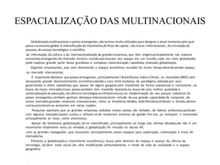 ESPACIALIZAÇÃO DAS MULTINACIONAIS
Globalização,multinacionais e países emergentes, são termos muito utilizados para designar o atual momento pelo qual
passa a economia global. A intensificação do movimento,do fluxo de capital , das trocas internacionais , da circulação de
pessoas, do avanço tecnológico e científico
da informação, da cultura e da internacionalização de grandes empresas, que têm origem,principalmente nas maiores
economias emergentes do chamado terceiro mundo,que buscam seu espaço em um mundo ,cada vez mais globalizado,
pode explicar, grande parte dessa grandiosa e complexa reestruturação capitalista, chamada: globalização.
Gigantes empresariais , que vem dominando o espaço econômico mundial há muito tempo,deverão perder espaço
no mercado internacional.
É importante destacar: que países emergentes , principalmente ( Brasil,Rússia, Índia e China) , os chamados (BRIC) vem
alcançando grande desenvolvimento econômico,devido a uma forte mudança de paradigma, adotada por seus
governantes e elites capitalistas, que apesar de alguns gargalos,vem investindo de forma substancial e consistente , na
busca de novos mercados.Esses países,também tem investido bastante,na busca de uma melhor qualidade e
universalização da educação, da ciência e tecnologia,na infraestrutura,e na modernização do seu parque industrial. Os
países emergentes, também ganham destaque internacional,em virtude da sua grande capacidade de conquista ,de
novos mercados.grandes empresas transnacionais , como as brasileiras:AmBev, Vale,Petrobrás,Embraer e Gerdau,dentre
outras,encontram-se presentes em várias nações.
Pesquisas apontam, que as grandes empresas, sediadas nesses países, são dotadas , de líderes ambiciosos,praticam
com algumas exceções,baixos custos, e utilizam-se de modernos sistemas de gestão. Por isso ,já começam a incomodar
principalmente as rivais , norte americanas.
Apesar do fenômeno globalização, ter-se intensificado , principalmente ao longo das últimas décadas,ele não é um
movimento totalmente novo ,na verdade, a globalização, foi iniciada no século XV,
com as grandes navegações , que buscavam , principalmente, novos espaços para exploração , colonização e troca de
mercadorias.
Portanto ,a globalização,o crescimento econômico,a busca pelo domínio do espaço, o avanço da ciência, da
tecnologia , do bem estar social ,etc. vêm modificando profundamente, o modo de vida da sociedade e o espaço
geográfico.
.
 