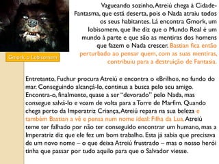 Vagueando sozinho, Atreiú chega à Cidade-
                        Fantasma, que está deserta, pois o Nada atraiu todos
                                  os seus habitantes. Lá encontra Gmork, um
                             lobisomem, que lhe diz que o Mundo Real é um
                           mundo à parte e que são as mentiras dos homens
                                que fazem o Nada crescer. Bastian fica então
                          perturbado ao pensar quem, com as suas mentiras,
Gmork, o Lobisomem
                                     contribuiu para a destruição de Fantasia.

      Entretanto, Fuchur procura Atreiú e encontra o «Brilho», no fundo do
      mar. Conseguindo alcançá-lo, continua a busca pelo seu amigo.
      Encontra-o, finalmente, quase a ser “devorado” pelo Nada, mas
      consegue salvá-lo e voam de volta para a Torre de Marfim. Quando
      chega perto da Imperatriz Criança, Atreiú repara na sua beleza e
      também Bastian a vê e pensa num nome ideal: Filha da Lua. Atreiú
      teme ter falhado por não ter conseguido encontrar um humano, mas a
      Imperatriz diz que ele fez um bom trabalho. Esta já sabia que precisava
      de um novo nome – o que deixa Atreiú frustrado – mas o nosso herói
      tinha que passar por tudo aquilo para que o Salvador viesse.
 