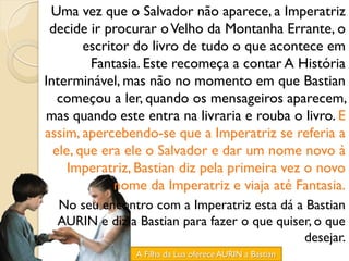 Uma vez que o Salvador não aparece, a Imperatriz
 decide ir procurar o Velho da Montanha Errante, o
        escritor do livro de tudo o que acontece em
         Fantasia. Este recomeça a contar A História
Interminável, mas não no momento em que Bastian
   começou a ler, quando os mensageiros aparecem,
mas quando este entra na livraria e rouba o livro. E
assim, apercebendo-se que a Imperatriz se referia a
  ele, que era ele o Salvador e dar um nome novo à
     Imperatriz, Bastian diz pela primeira vez o novo
              nome da Imperatriz e viaja até Fantasia.
  No seu encontro com a Imperatriz esta dá a Bastian
  AURIN e diz a Bastian para fazer o que quiser, o que
                                              desejar.
                A Filha da Lua oferece AURIN a Bastian
 