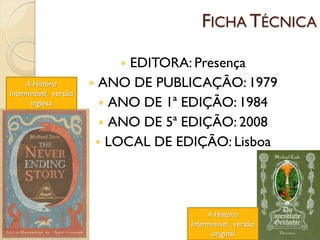 FICHA TÉCNICA

                            EDITORA: Presença
     A História         ANO DE PUBLICAÇÃO: 1979
Interminável, versão
       inglesa            ANO DE 1ª EDIÇÃO: 1984
                          ANO DE 5ª EDIÇÃO: 2008
                         LOCAL DE EDIÇÃO: Lisboa




                                          A História
                                     Interminável, versão
                                           original
 