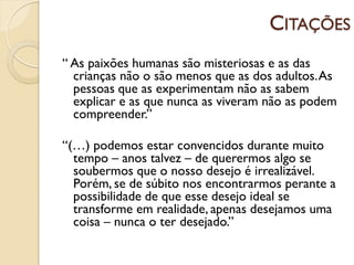CITAÇÕES
“ As paixões humanas são misteriosas e as das
  crianças não o são menos que as dos adultos. As
  pessoas que as experimentam não as sabem
  explicar e as que nunca as viveram não as podem
  compreender.”

“(…) podemos estar convencidos durante muito
  tempo – anos talvez – de querermos algo se
  soubermos que o nosso desejo é irrealizável.
  Porém, se de súbito nos encontrarmos perante a
  possibilidade de que esse desejo ideal se
  transforme em realidade, apenas desejamos uma
  coisa – nunca o ter desejado.”
 