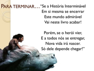 PARA TERMINAR… “Se a História Interminável
                    Em si mesma se encerrar
                     Este mundo admirável
                     Vai neste livro acabar!

                     Porém, se o herói vier,
                   E a todos nós se entregar,
                      Nova vida irá nascer.
                   Só dele depende chegar!”
 