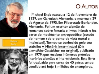 O AUTOR
             Michael Ende nasceu a 12 de Novembro de
          1929, em Garmisch, Alemanha e morreu a 29
          de Agosto de 1995, Em Filderstadt-Bonlanden,
          Alemanha. Foi um escritor alemão de
          romances sobre fantasia e livros infantis e fez
          parte do movimento antroposófico (estudo
          do homem sob o ponto de vista moral e
Michael
 Ende
          intelectual). Tornou-se conhecido pelo seu
          trabalho A História Interminável (Die
          unendliche Geschichte, no original), publicado
          em 1979, que recebeu inúmeros prémios
          literários alemães e internacionais. Este livro
          foi traduzido para cerca de 40 países tendo
          vendido até hoje 8 milhões de exemplares.
 