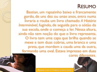 RESUMO
       Bastian, um rapazinho baixo e francamente
    gordo, de uns dez ou onze anos, entra numa
     livraria e rouba um livro chamado A História
Interminável, fugindo, de seguida para o sótão da
   sua escola, onde o começa a ler. Nessa altura,
ainda não tem noção do que o livro representa.
      O livro tem uma capa que brilha quando se
     mexe e tem duas cobras, uma branca e uma
        preta, que mordem a cauda uma da outra,
   formando uma oval. Estava impresso em duas
                                 cores diferentes.


            Bastian a ler A História Interminável
 