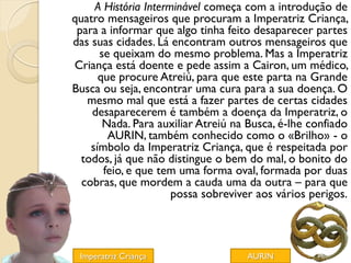 A História Interminável começa com a introdução de
quatro mensageiros que procuram a Imperatriz Criança,
 para a informar que algo tinha feito desaparecer partes
das suas cidades. Lá encontram outros mensageiros que
      se queixam do mesmo problema. Mas a Imperatriz
Criança está doente e pede assim a Cairon, um médico,
      que procure Atreiú, para que este parta na Grande
Busca ou seja, encontrar uma cura para a sua doença. O
   mesmo mal que está a fazer partes de certas cidades
    desaparecerem é também a doença da Imperatriz, o
       Nada. Para auxiliar Atreiú na Busca, é-lhe confiado
        AURIN, também conhecido como o «Brilho» - o
    símbolo da Imperatriz Criança, que é respeitada por
  todos, já que não distingue o bem do mal, o bonito do
       feio, e que tem uma forma oval, formada por duas
  cobras, que mordem a cauda uma da outra – para que
                      possa sobreviver aos vários perigos.




 Imperatriz Criança                 AURIN
 