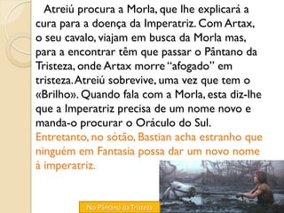 Atreiú procura a Morla, que lhe explicará a
cura para a doença da Imperatriz. Com Artax,
o seu cavalo, viajam em busca da Morla mas,
para a encontrar têm que passar o Pântano da
Tristeza, onde Artax morre “afogado” em
tristeza. Atreiú sobrevive, uma vez que tem o
«Brilho». Quando fala com a Morla, esta diz-lhe
que a Imperatriz precisa de um nome novo e
manda-o procurar o Oráculo do Sul.
Entretanto, no sótão, Bastian acha estranho que
ninguém em Fantasia possa dar um novo nome
à imperatriz.


          No Pântano da Tristeza
 