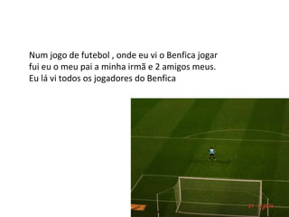 Num jogo de futebol , onde eu vi o Benfica jogar fui eu o meu pai a minha irmã e 2 amigos meus. Eu lá vi todos os jogadores do Benfica 