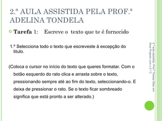 2.ª AULA ASSISTIDA PELA PROF.ª ADELINA TONDELA Tarefa  1:  Escreve o  texto que te é fornecido 1.º Selecciona todo o texto que escreveste à excepção do titulo. (Coloca o cursor no início do texto que queres formatar. Com o botão esquerdo do rato clica e arrasta sobre o texto, pressionando sempre até ao fim do texto, seleccionando-o. E deixa de pressionar o rato. Se o texto ficar sombreado significa que está pronto a ser alterado.)  2.ª aula assistida: Prof.ª Teresa Olaio em Área Projecto com o 5.º C 