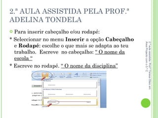 2.ª AULA ASSISTIDA PELA PROF.ª ADELINA TONDELA Para inserir cabeçalho e/ou rodapé: * Seleccionar no menu  Inserir  a opção  Cabeçalho  e  Rodapé : escolhe o que mais se adapta ao teu trabalho.  Escreve  no cabeçalho:  “ O nome da escola “ * Escreve no rodapé.  “ O nome da disciplina” 2.ª aula assistida: Prof.ª Teresa Olaio em Área Projecto com o 5.º C 