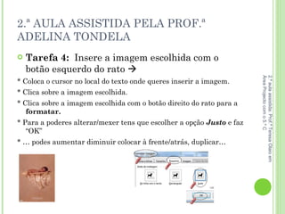 2.ª AULA ASSISTIDA PELA PROF.ª ADELINA TONDELA Tarefa 4:  Insere a imagem escolhida com o botão esquerdo do rato   * Coloca o cursor no local do texto onde queres inserir a imagem. * Clica sobre a imagem escolhida.  * Clica sobre a imagem escolhida com o botão direito do rato para a  formatar. * Para a poderes alterar/mexer tens que escolher a opção  Justo  e faz “OK” * … podes aumentar diminuir colocar à frente/atrás, duplicar… 2.ª aula assistida: Prof.ª Teresa Olaio em Área Projecto com o 5.º C 